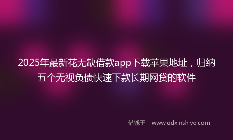 2025年最新花无缺借款app下载苹果地址，归纳五个无视负债快速下款长期网贷的软件