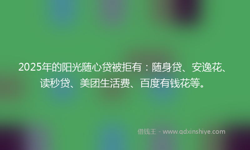 2025年的阳光随心贷被拒有：随身贷、安逸花、读秒贷、美团生活费、百度有钱花等。
