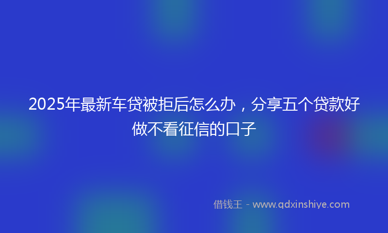 2025年最新车贷被拒后怎么办，分享五个贷款好做不看征信的口子