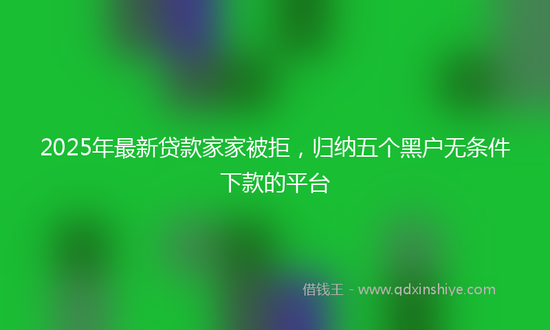 2025年最新贷款家家被拒，归纳五个黑户无条件下款的平台