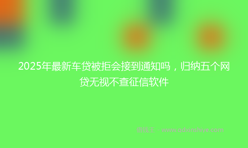 2025年最新车贷被拒会接到通知吗，归纳五个网贷无视不查征信软件