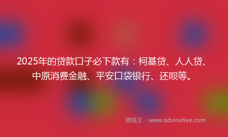 2025年的贷款口子必下款有：柯基贷、人人贷、中原消费金融、平安口袋银行、还呗等。