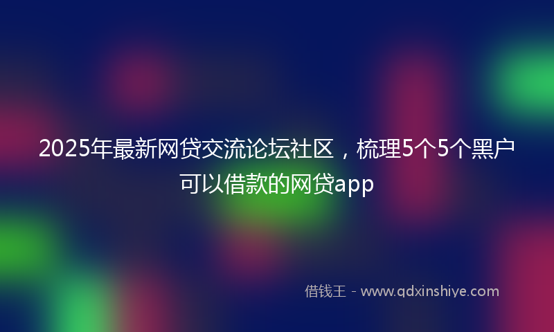 2025年最新网贷交流论坛社区，梳理5个5个黑户可以借款的网贷app