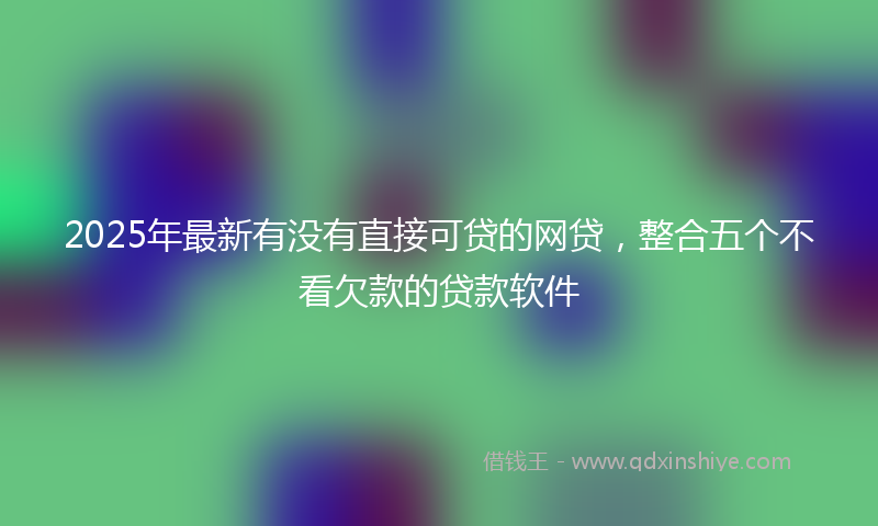 2025年最新有没有直接可贷的网贷，整合五个不看欠款的贷款软件