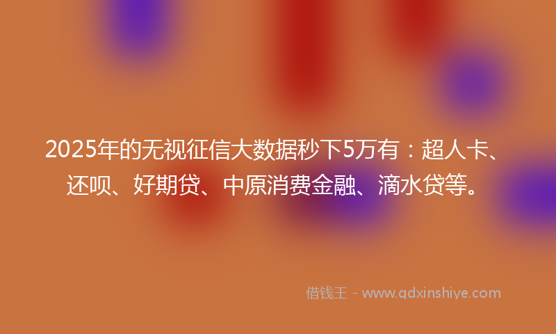 2025年的无视征信大数据秒下5万有：超人卡、还呗、好期贷、中原消费金融、滴水贷等。