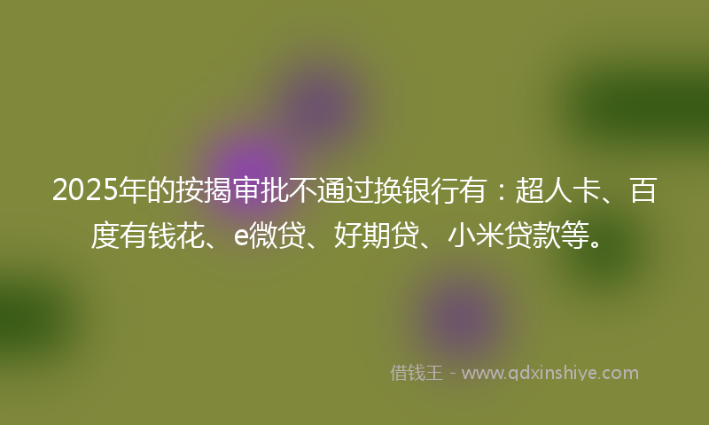 2025年的按揭审批不通过换银行有：超人卡、百度有钱花、e微贷、好期贷、小米贷款等。
