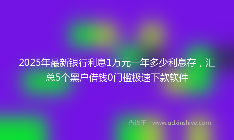 2025年最新银行利息1万元一年多少利息存，汇总5个黑户借钱0门槛极速下款软件