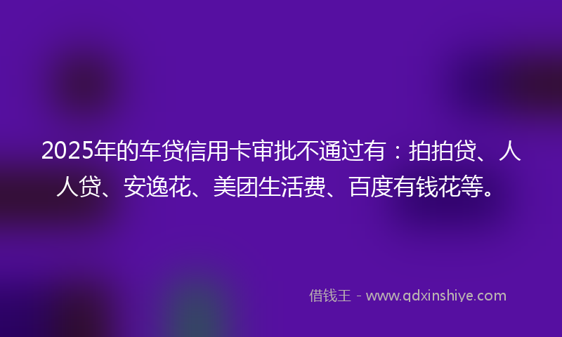2025年的车贷信用卡审批不通过有：拍拍贷、人人贷、安逸花、美团生活费、百度有钱花等。