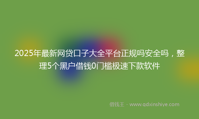 2025年最新网贷口子大全平台正规吗安全吗，整理5个黑户借钱0门槛极速下款软件