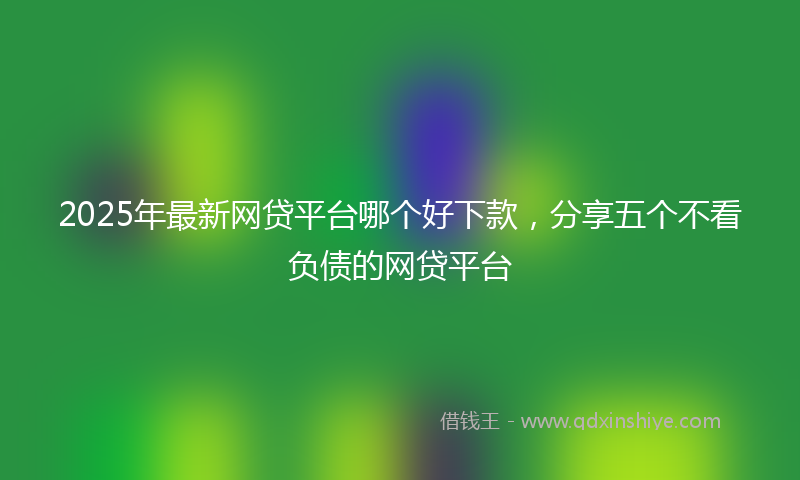 2025年最新网贷平台哪个好下款，分享五个不看负债的网贷平台