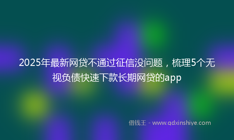 2025年最新网贷不通过征信没问题，梳理5个无视负债快速下款长期网贷的app