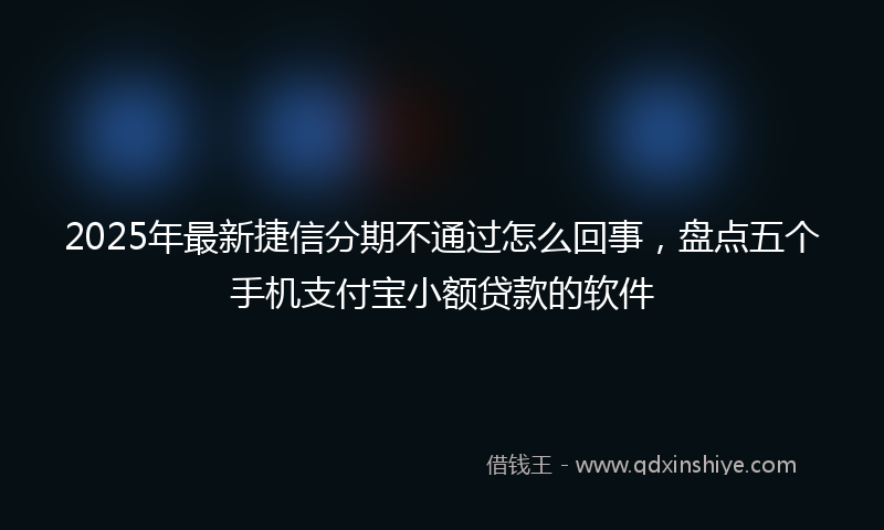 2025年最新捷信分期不通过怎么回事，盘点五个手机支付宝小额贷款的软件