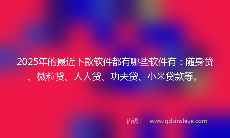 2025年的最近下款软件都有哪些软件有：随身贷、微粒贷、人人贷、功夫贷、小米贷款等。