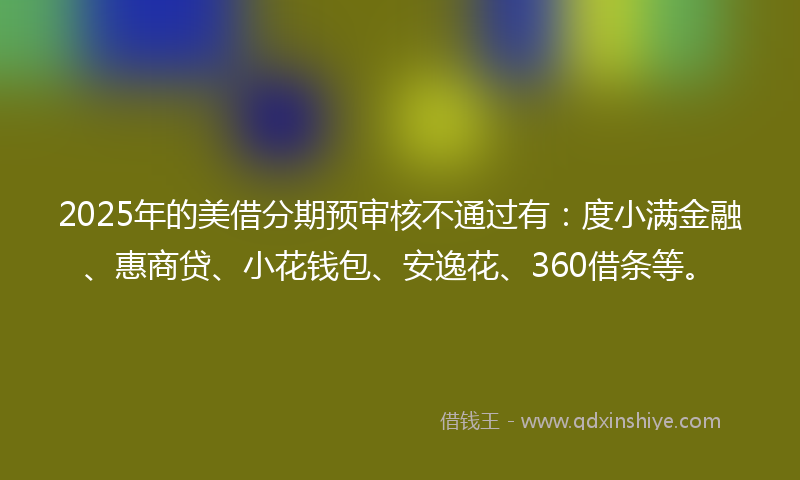 2025年的美借分期预审核不通过有：度小满金融、惠商贷、小花钱包、安逸花、360借条等。