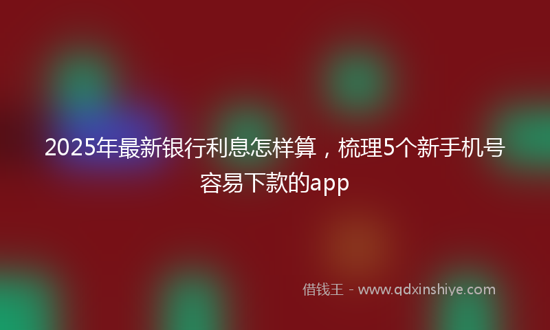 2025年最新银行利息怎样算，梳理5个新手机号容易下款的app