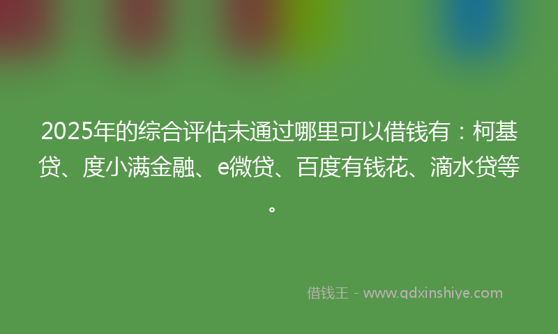 2025年的综合评估未通过哪里可以借钱有：柯基贷、度小满金融、e微贷、百度有钱花、滴水贷等。