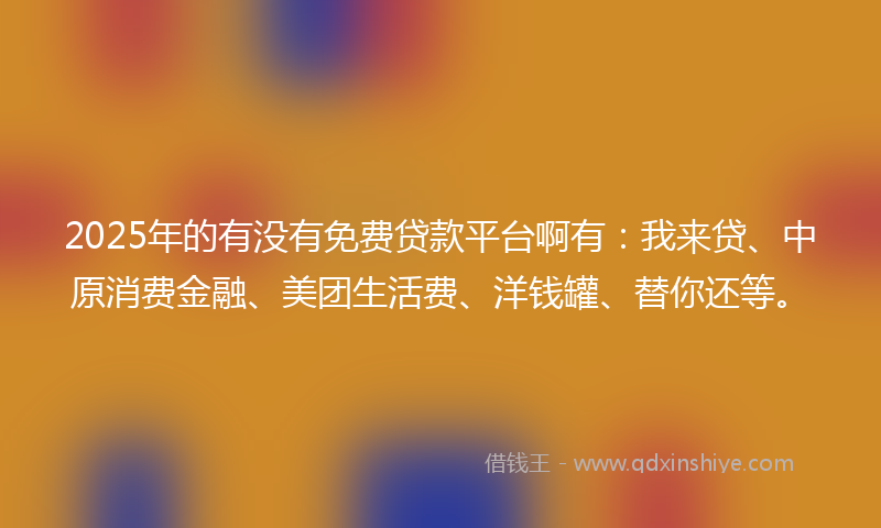 2025年的有没有免费贷款平台啊有：我来贷、中原消费金融、美团生活费、洋钱罐、替你还等。