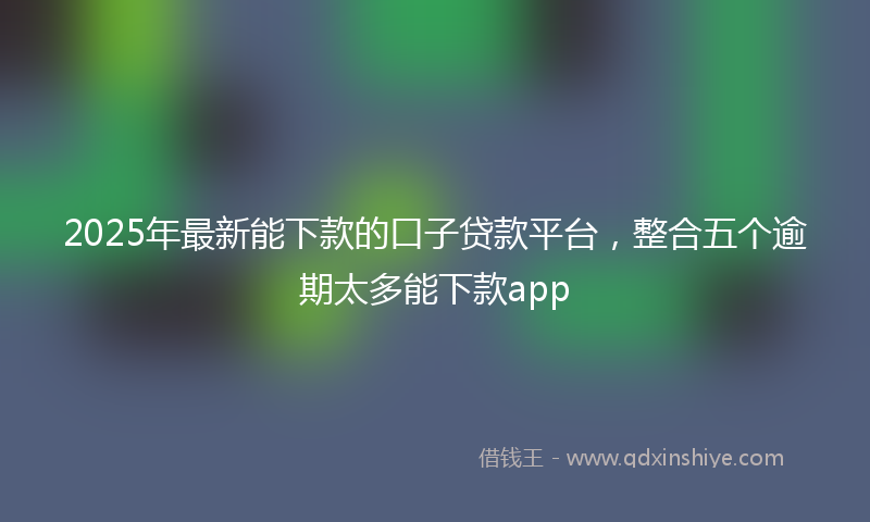 2025年最新能下款的口子贷款平台,整合五个逾期太多能下款app