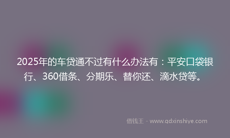 2025年的车贷通不过有什么办法有：平安口袋银行、360借条、分期乐、替你还、滴水贷等。