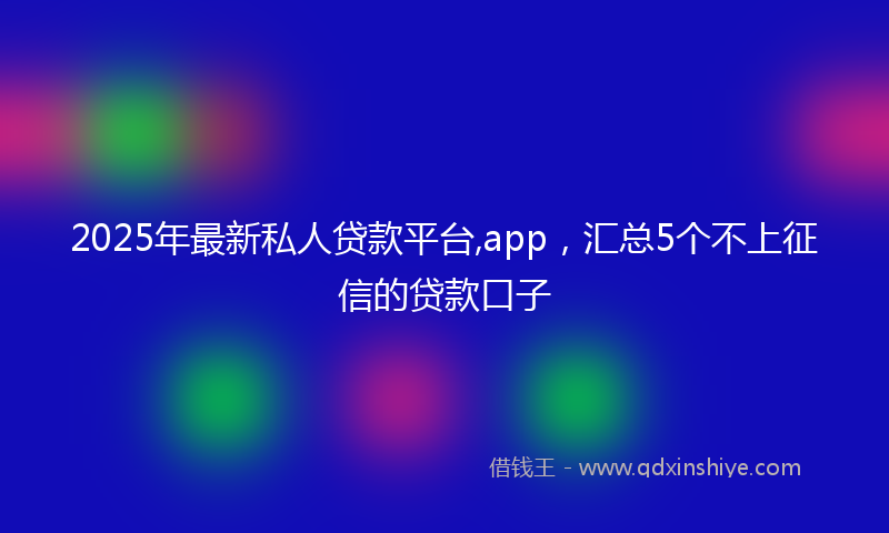 2025年最新私人贷款平台,app，汇总5个不上征信的贷款口子