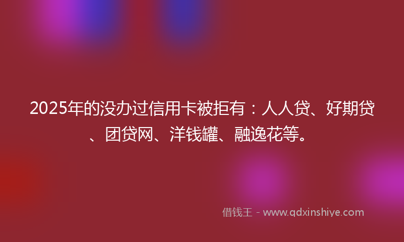 2025年的没办过信用卡被拒有：人人贷、好期贷、团贷网、洋钱罐、融逸花等。