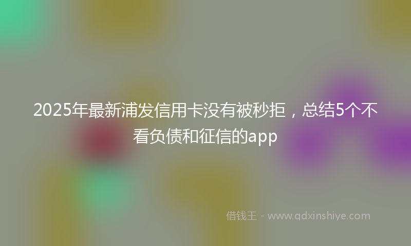 2025年最新浦发信用卡没有被秒拒，总结5个不看负债和征信的app