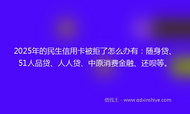 2025年的民生信用卡被拒了怎么办有：随身贷、51人品贷、人人贷、中原消费金融、还呗等。