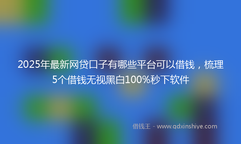 2025年最新网贷口子有哪些平台可以借钱，梳理5个借钱无视黑白100%秒下软件