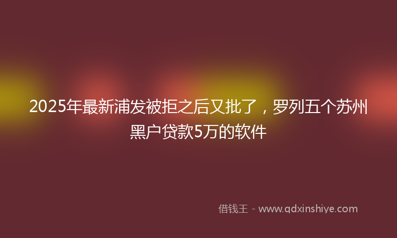 2025年最新浦发被拒之后又批了，罗列五个苏州黑户贷款5万的软件