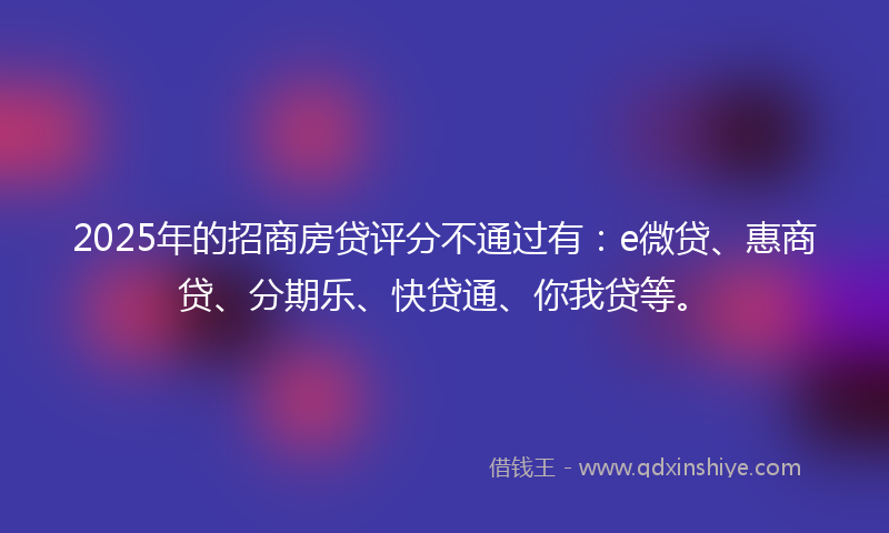 2025年的招商房贷评分不通过有：e微贷、惠商贷、分期乐、快贷通、你我贷等。