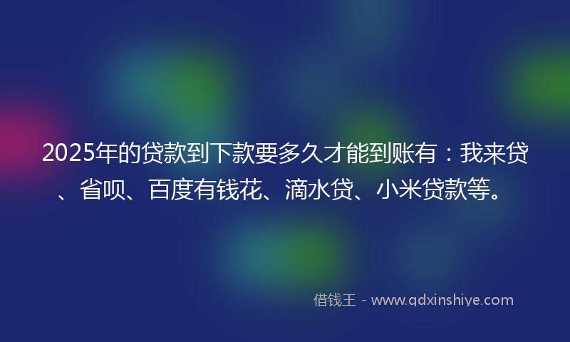 2025年的贷款到下款要多久才能到账有：我来贷、省呗、百度有钱花、滴水贷、小米贷款等。