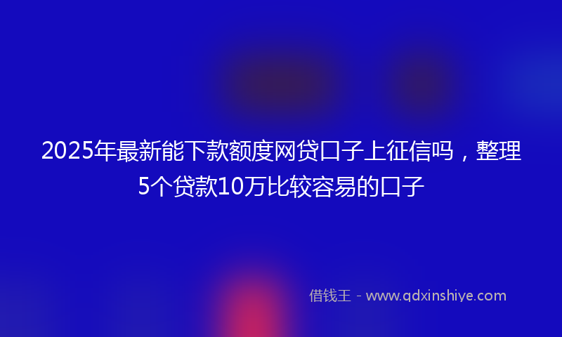 2025年最新能下款额度网贷口子上征信吗，整理5个贷款10万比较容易的口子