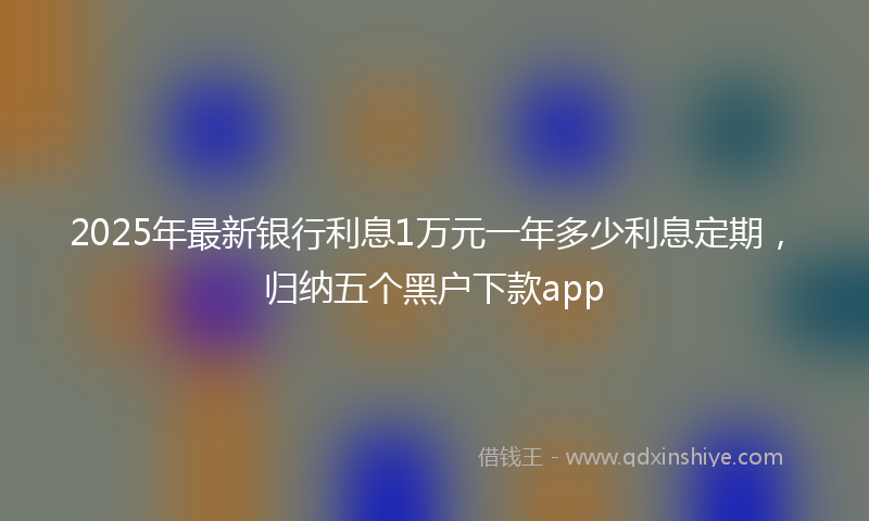 2025年最新银行利息1万元一年多少利息定期，归纳五个黑户下款app