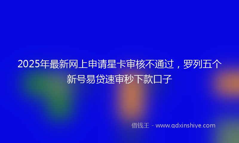 2025年最新网上申请星卡审核不通过，罗列五个新号易贷速审秒下款口子