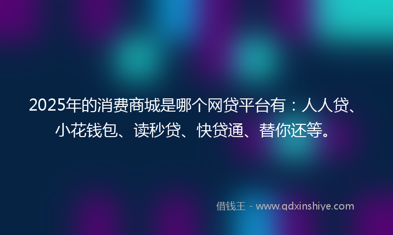 2025年的消费商城是哪个网贷平台有：人人贷、小花钱包、读秒贷、快贷通、替你还等。