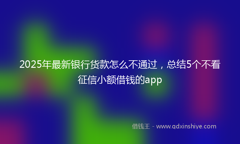 2025年最新银行货款怎么不通过，总结5个不看征信小额借钱的app