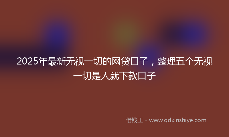 2025年最新无视一切的网贷口子，整理五个无视一切是人就下款口子