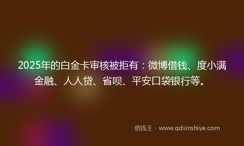 2025年的白金卡审核被拒有：微博借钱、度小满金融、人人贷、省呗、平安口袋银行等。