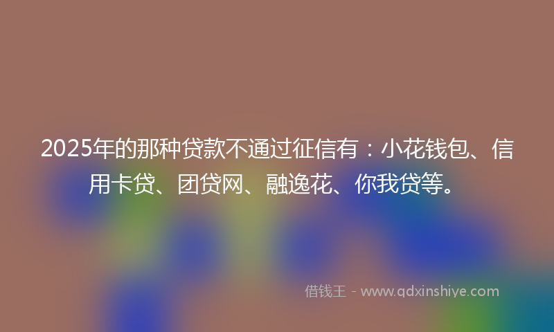 2025年的那种贷款不通过征信有：小花钱包、信用卡贷、团贷网、融逸花、你我贷等。