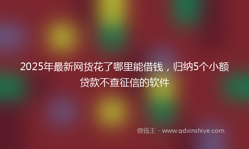 2025年最新网货花了哪里能借钱，归纳5个小额贷款不查征信的软件