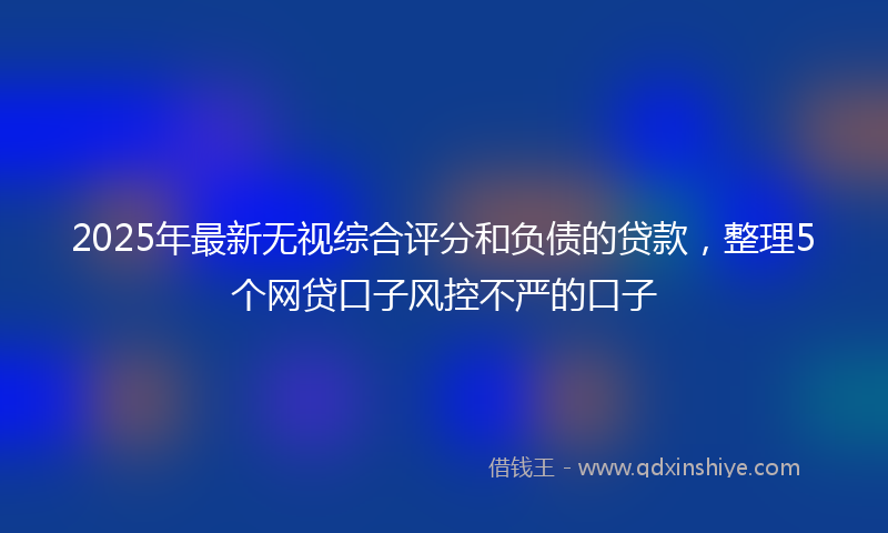 2025年最新无视综合评分和负债的贷款，整理5个网贷口子风控不严的口子