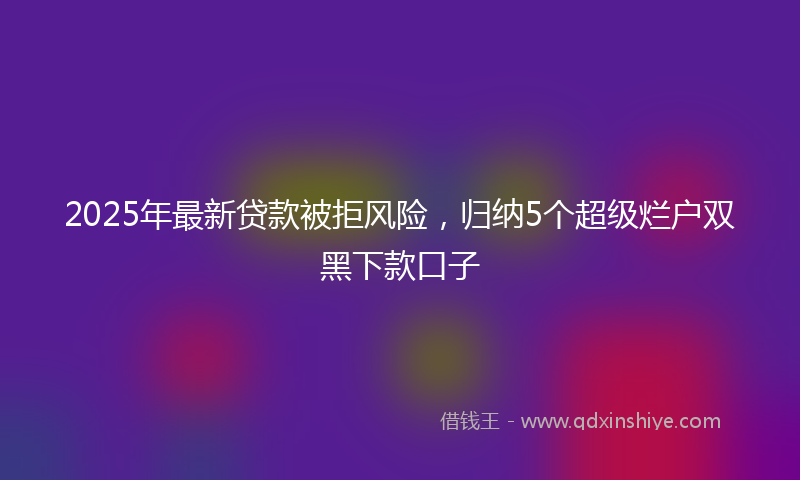 2025年最新贷款被拒风险，归纳5个超级烂户双黑下款口子