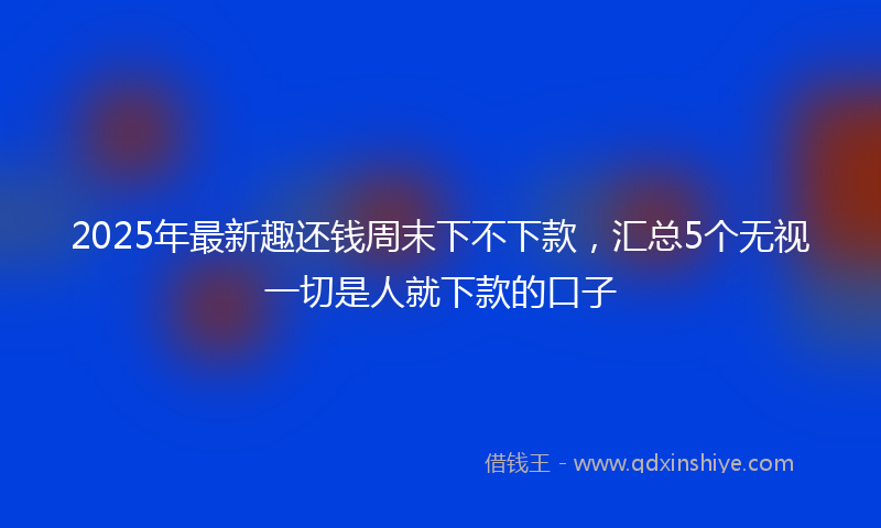 2025年最新趣还钱周末下不下款，汇总5个无视一切是人就下款的口子