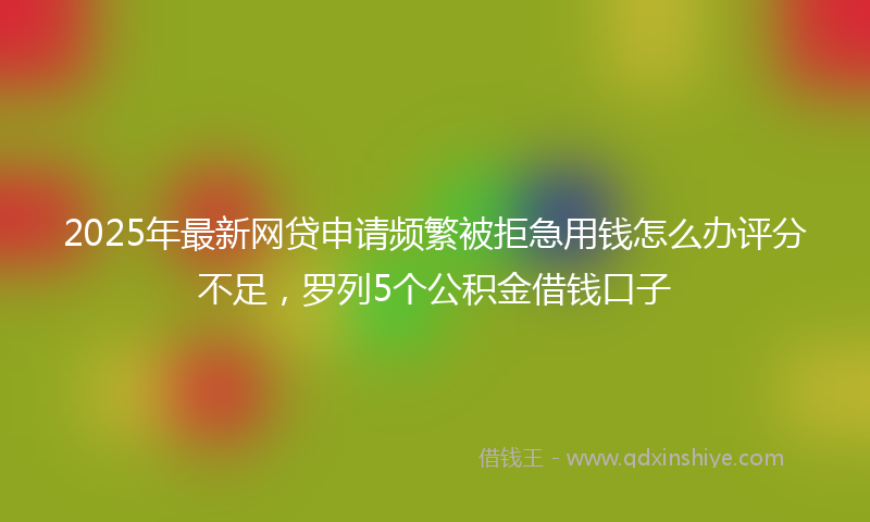 2025年最新网贷申请频繁被拒急用钱怎么办评分不足，罗列5个公积金借钱口子