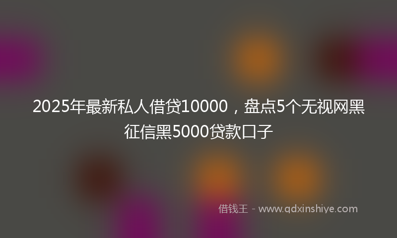 2025年最新私人借贷10000，盘点5个无视网黑征信黑5000贷款口子