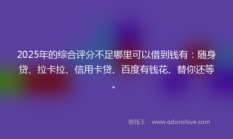 2025年的综合评分不足哪里可以借到钱有：随身贷、拉卡拉、信用卡贷、百度有钱花、替你还等。