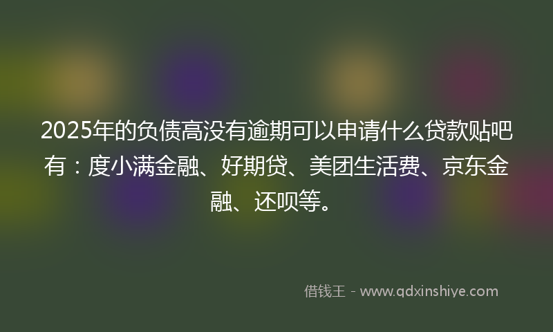 2025年的负债高没有逾期可以申请什么贷款贴吧有：度小满金融、好期贷、美团生活费、京东金融、还呗等。