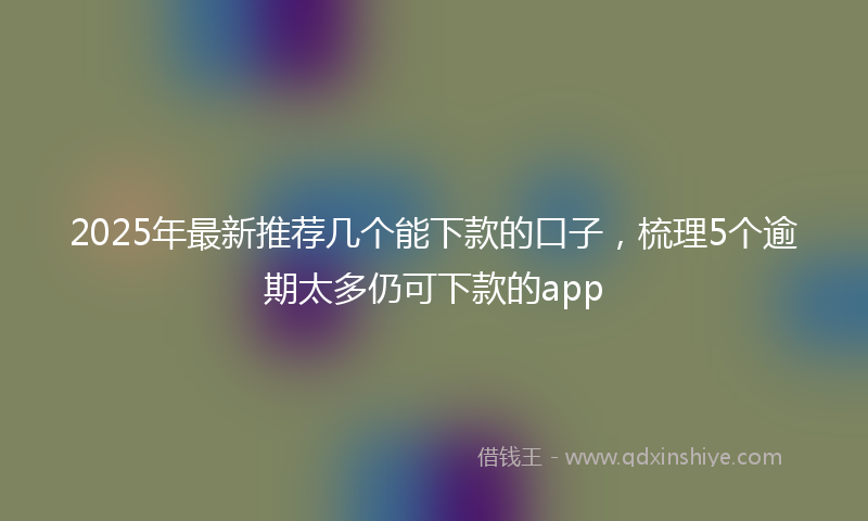 2025年最新推荐几个能下款的口子，梳理5个逾期太多仍可下款的app