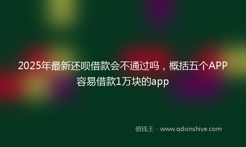 2025年最新还呗借款会不通过吗，概括五个APP容易借款1万块的app