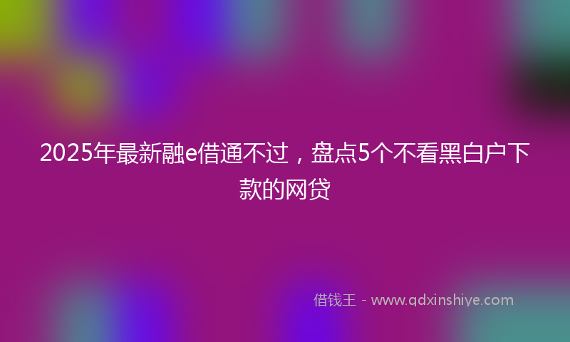 2025年最新融e借通不过，盘点5个不看黑白户下款的网贷